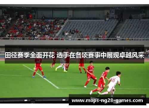 田径赛季全面开花 选手在各项赛事中展现卓越风采