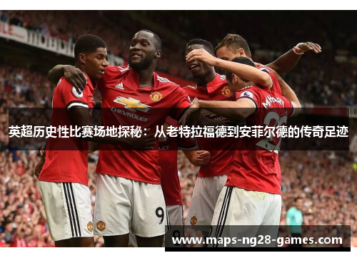 英超历史性比赛场地探秘：从老特拉福德到安菲尔德的传奇足迹