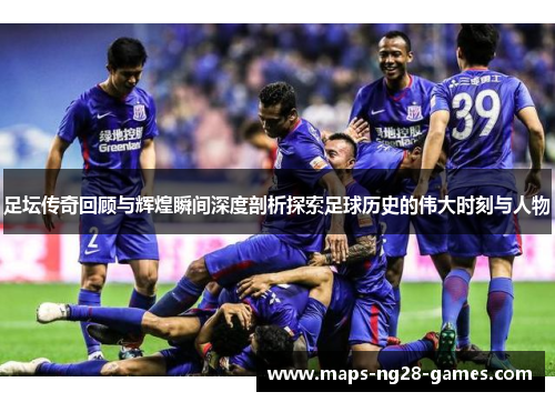 足坛传奇回顾与辉煌瞬间深度剖析探索足球历史的伟大时刻与人物